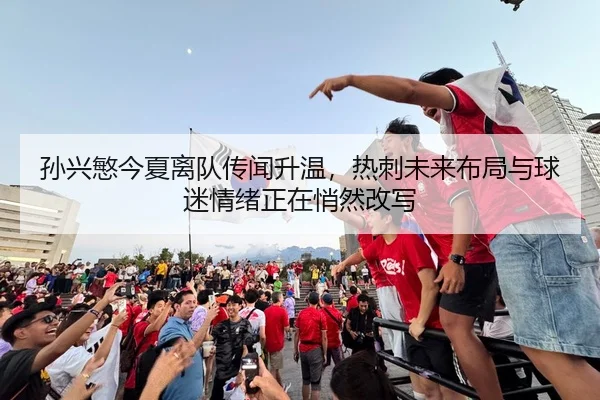 孙兴慜今夏离队传闻升温，热刺未来布局与球迷情绪正在悄然改写 - WEI LAI SPORTS